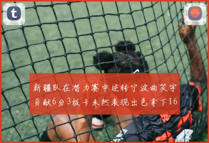 新疆队在潜力赛中逆转宁波曲笑宇贡献6分3板卡米然表现出色拿下16分