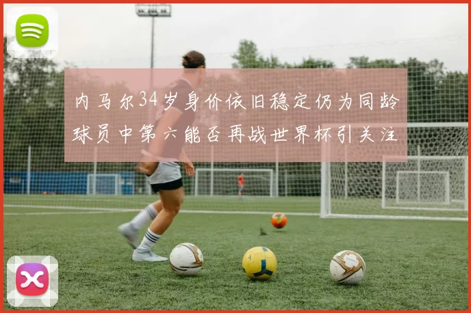 内马尔34岁身价依旧稳定仍为同龄球员中第六能否再战世界杯引关注