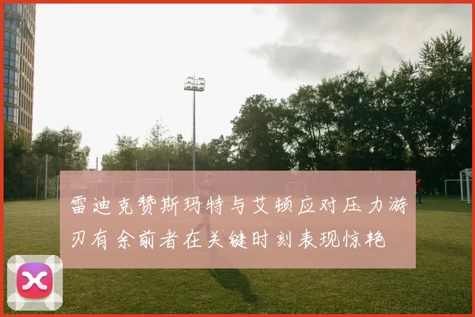 雷迪克赞斯玛特与艾顿应对压力游刃有余前者在关键时刻表现惊艳