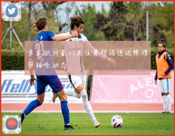 多家欧洲豪门关注费耶诺德边锋穆萨转会动态