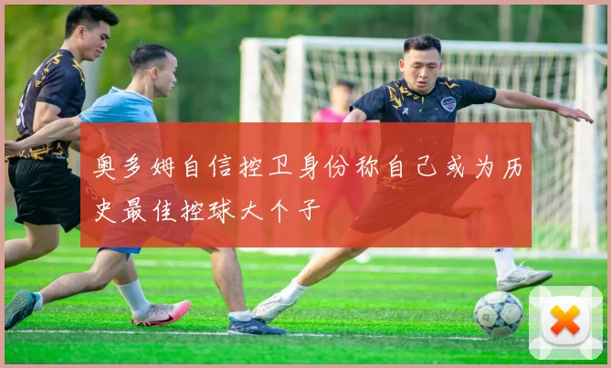 奥多姆自信控卫身份称自己或为历史最佳控球大个子