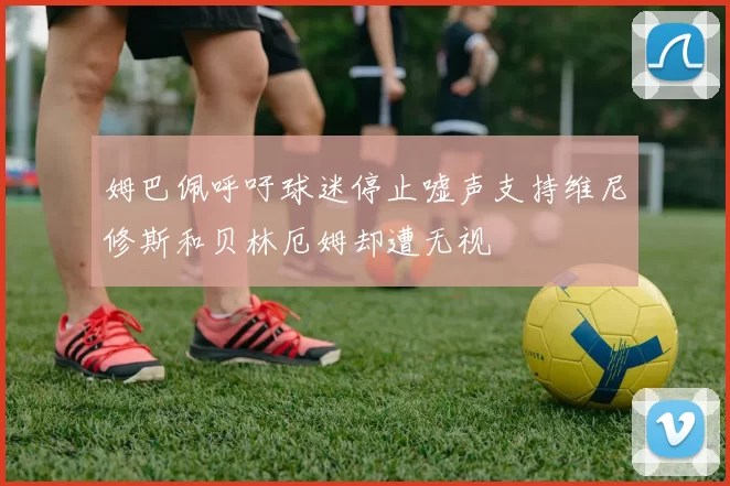 姆巴佩呼吁球迷停止嘘声支持维尼修斯和贝林厄姆却遭无视