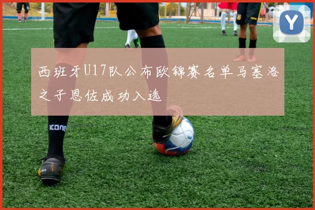 西班牙U17队公布欧锦赛名单马塞洛之子恩佐成功入选