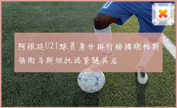 阿根廷U21球员身价排行榜揭晓帕斯领衔马斯坦托诺紧随其后