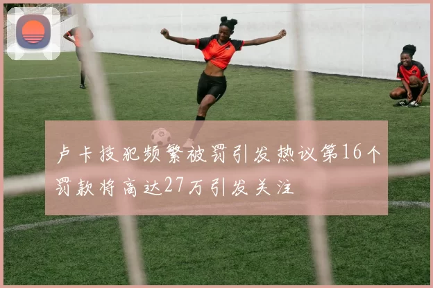卢卡技犯频繁被罚引发热议第16个罚款将高达27万引发关注