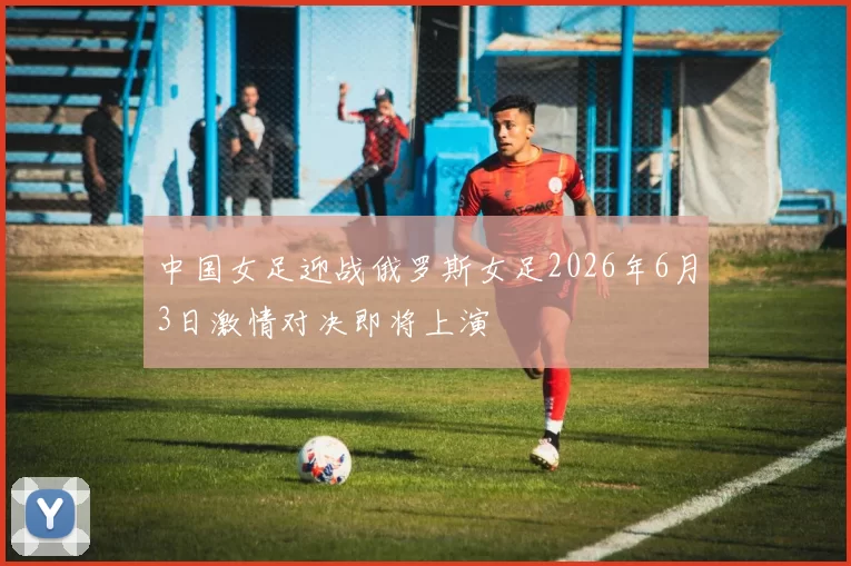 中国女足迎战俄罗斯女足2026年6月3日激情对决即将上演