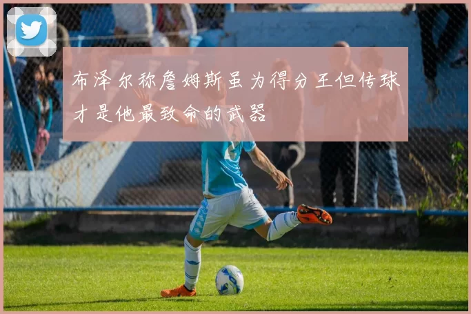 布泽尔称詹姆斯虽为得分王但传球才是他最致命的武器