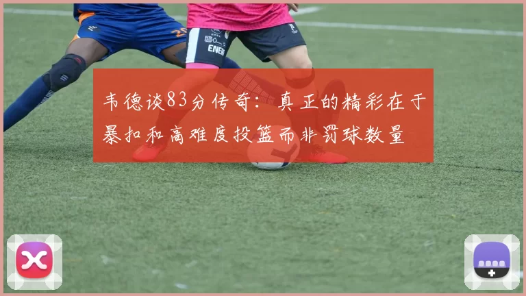 韦德谈83分传奇：真正的精彩在于暴扣和高难度投篮而非罚球数量