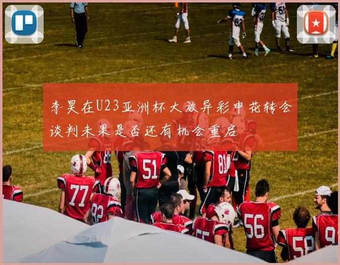 李昊在U23亚洲杯大放异彩申花转会谈判未果是否还有机会重启
