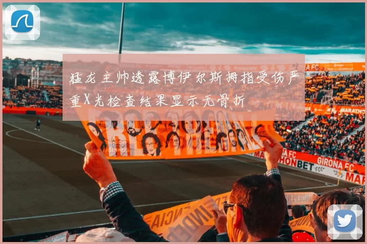 猛龙主帅透露博伊尔斯拇指受伤严重X光检查结果显示无骨折