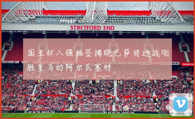 国王杯八强抽签揭晓巴萨将迎战刚胜皇马的阿尔瓦塞特