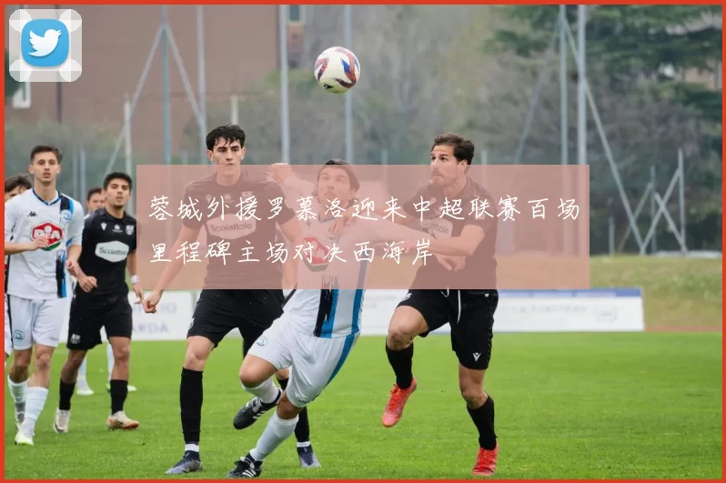 蓉城外援罗慕洛迎来中超联赛百场里程碑主场对决西海岸