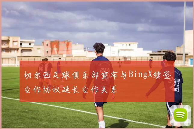 切尔西足球俱乐部宣布与BingX续签合作协议延长合作关系