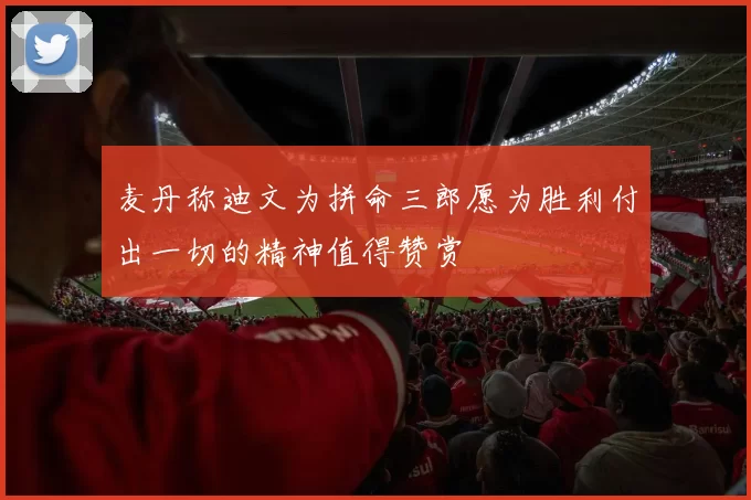 麦丹称迪文为拼命三郎愿为胜利付出一切的精神值得赞赏