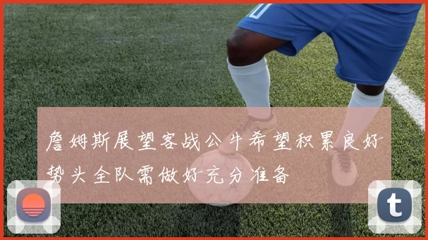 詹姆斯展望客战公牛希望积累良好势头全队需做好充分准备